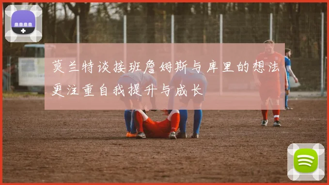 莫兰特谈接班詹姆斯与库里的想法更注重自我提升与成长