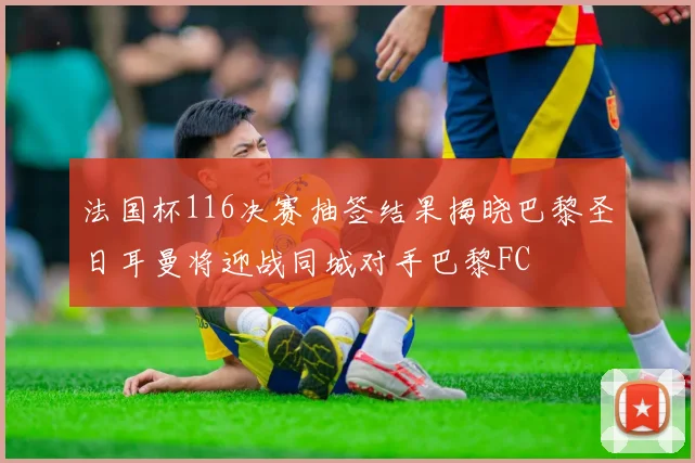 法国杯116决赛抽签结果揭晓巴黎圣日耳曼将迎战同城对手巴黎FC