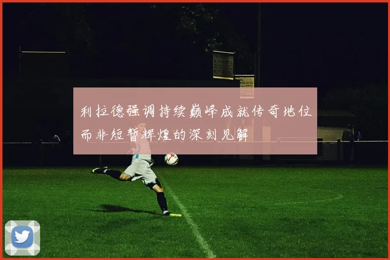 利拉德强调持续巅峰成就传奇地位而非短暂辉煌的深刻见解