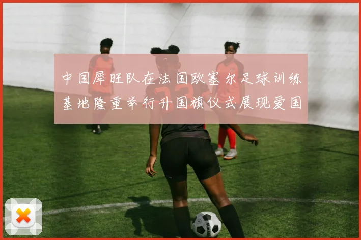 中国犀旺队在法国欧塞尔足球训练基地隆重举行升国旗仪式展现爱国情怀