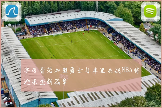 字母哥若加盟勇士与库里共战NBA将迎来全新篇章