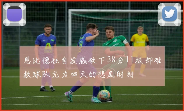 恩比德独自发威砍下38分11板却难救球队无力回天的悲剧时刻