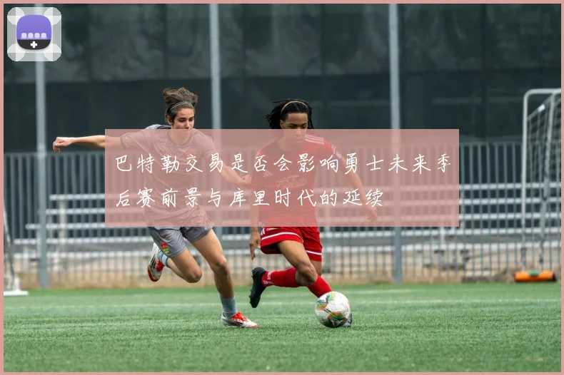 巴特勒交易是否会影响勇士未来季后赛前景与库里时代的延续