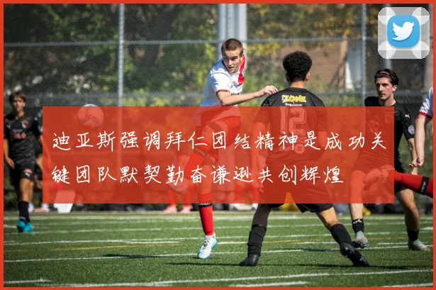 迪亚斯强调拜仁团结精神是成功关键团队默契勤奋谦逊共创辉煌