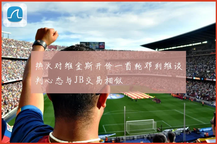 热火对维金斯开价一首轮邓利维谈判心态与JB交易相似