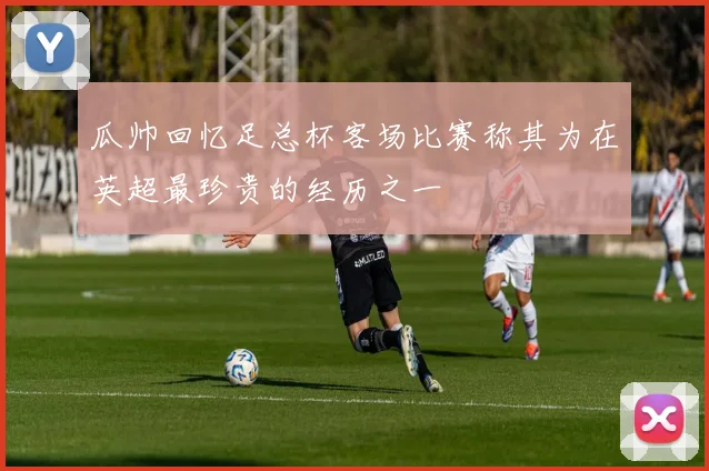 瓜帅回忆足总杯客场比赛称其为在英超最珍贵的经历之一